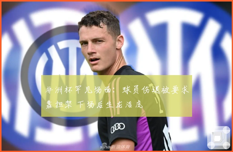 非洲杯罕见场面：球员伤退被要求靠担架 下场后生龙活虎