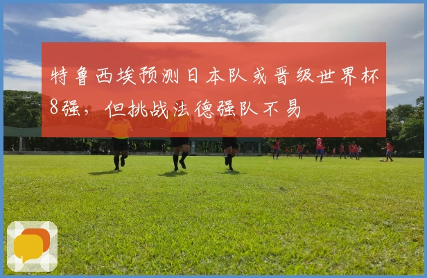 特鲁西埃预测日本队或晋级世界杯8强，但挑战法德强队不易
