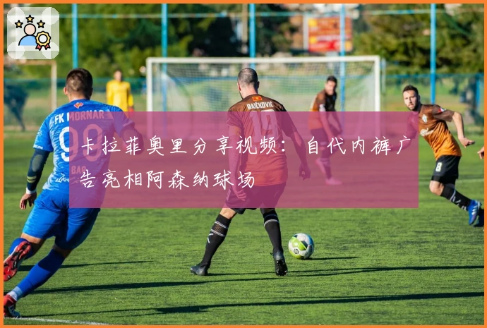 卡拉菲奥里分享视频：自代内裤广告亮相阿森纳球场