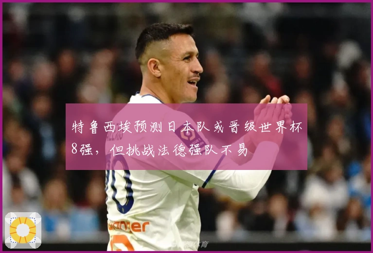 特鲁西埃预测日本队或晋级世界杯8强，但挑战法德强队不易