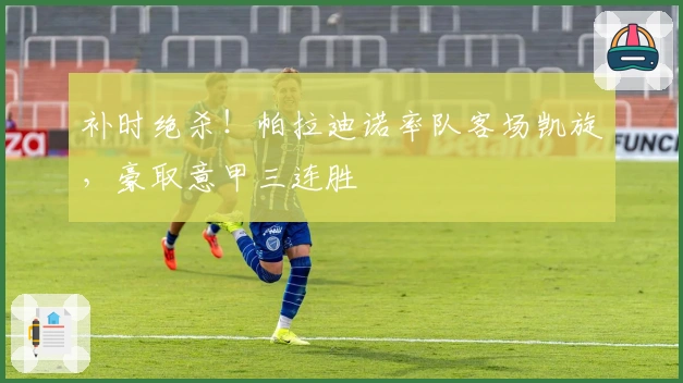 补时绝杀！帕拉迪诺率队客场凯旋，豪取意甲三连胜