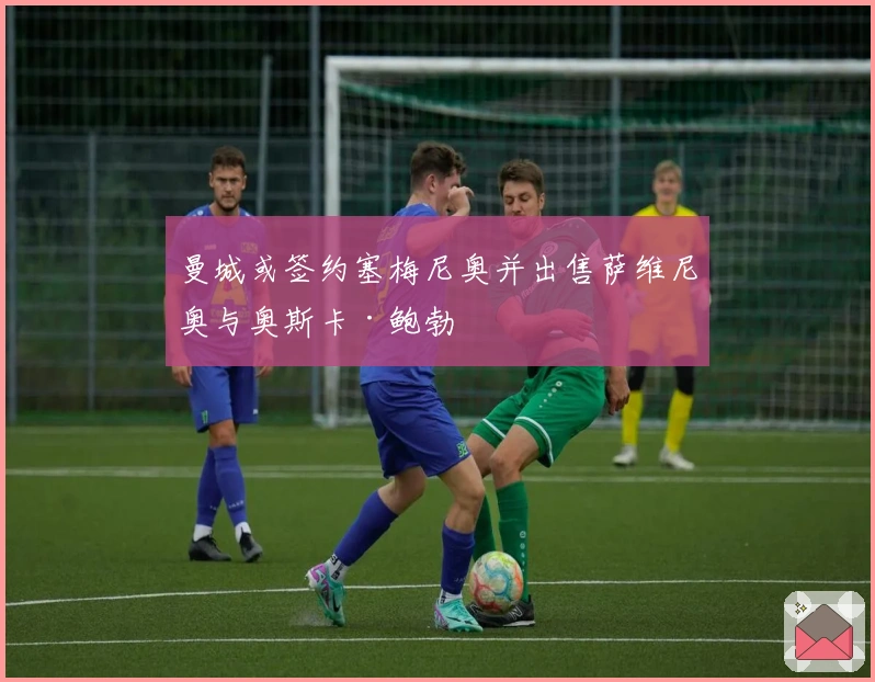 曼城或签约塞梅尼奥并出售萨维尼奥与奥斯卡·鲍勃