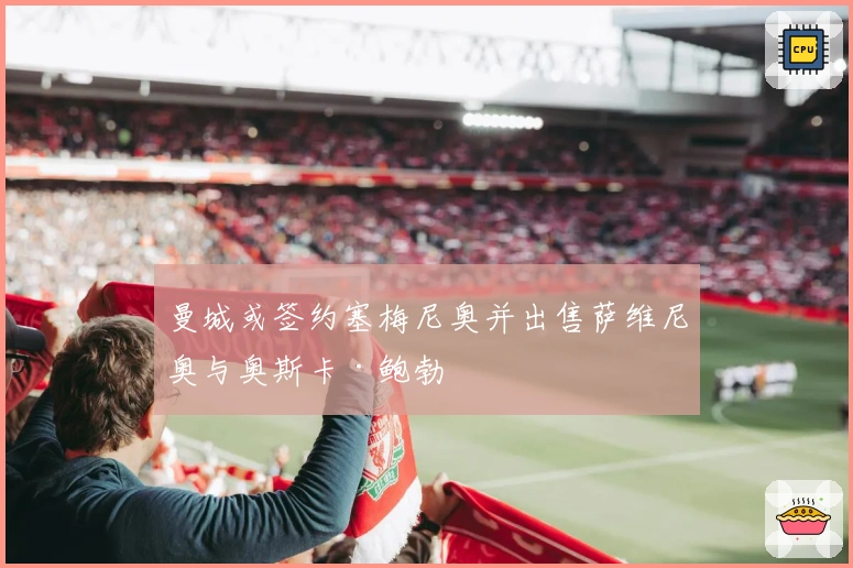 曼城或签约塞梅尼奥并出售萨维尼奥与奥斯卡·鲍勃